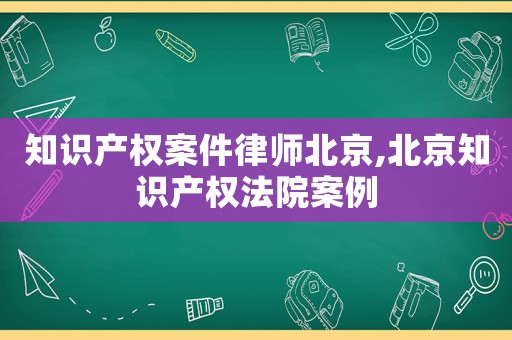 知識(shí)產(chǎn)權(quán)案件律師北京,北京知識(shí)產(chǎn)權(quán)法院案例