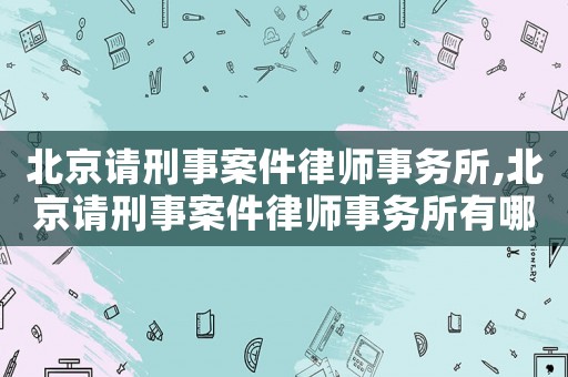 北京請刑事案件律師事務(wù)所,北京請刑事案件律師事務(wù)所有哪些