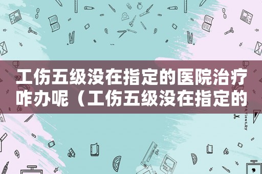 工傷五級沒在指定的醫(yī)院治療咋辦呢（工傷五級沒在指定的醫(yī)院治療咋辦）