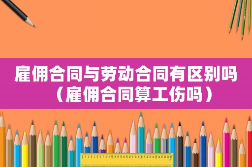 雇傭合同與勞動(dòng)合同有區(qū)別嗎（雇傭合同算工傷嗎）