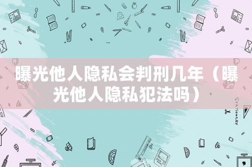 曝光他人隱私會(huì)判刑幾年（曝光他人隱私犯法嗎）