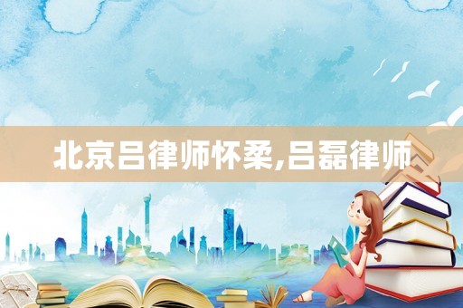 北京呂律師懷柔,呂磊律師