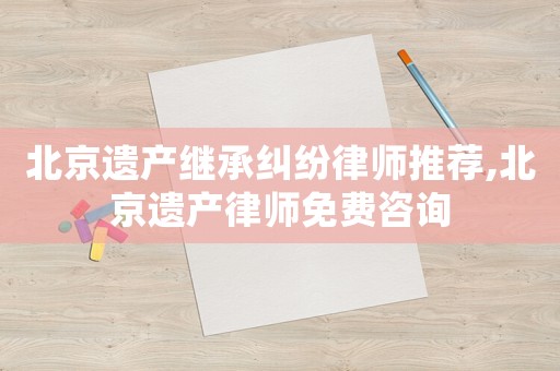 北京遺產(chǎn)繼承糾紛律師推薦,北京遺產(chǎn)律師免費(fèi)咨詢(xún)