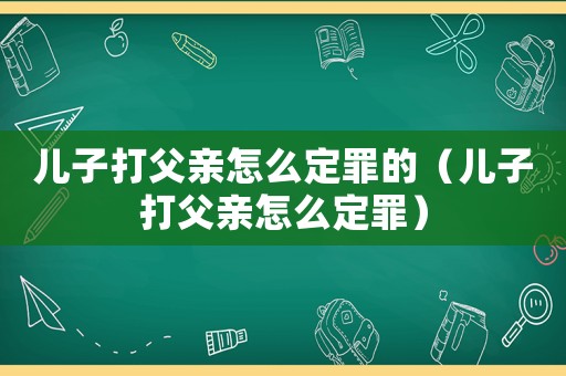 兒子打父親怎么定罪的（兒子打父親怎么定罪）