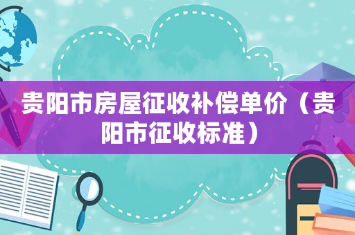 貴陽(yáng)市房屋征收補(bǔ)償單價(jià)（貴陽(yáng)市征收標(biāo)準(zhǔn)）