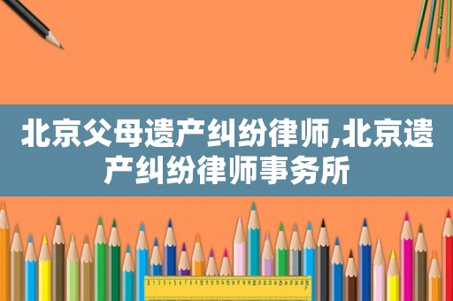 北京父母遺產(chǎn)糾紛律師,北京遺產(chǎn)糾紛律師事務所