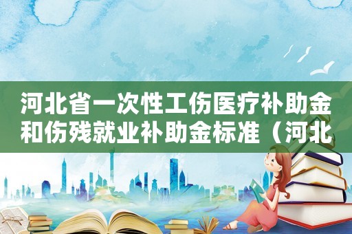 河北省一次性工傷醫(yī)療補助金和傷殘就業(yè)補助金標準（河北省一次性工傷醫(yī)療補助金是多少錢）