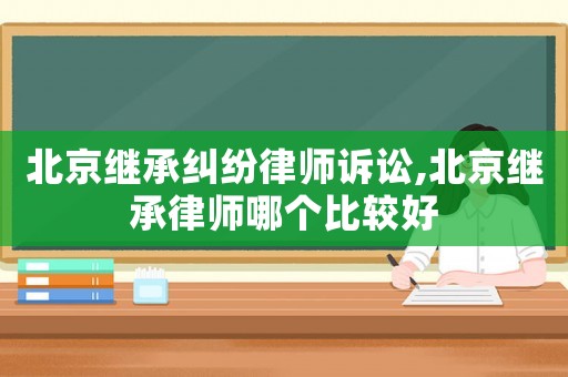 北京繼承糾紛律師訴訟,北京繼承律師哪個比較好