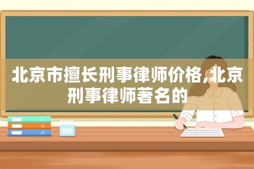 北京市擅長刑事律師價格,北京刑事律師著名的