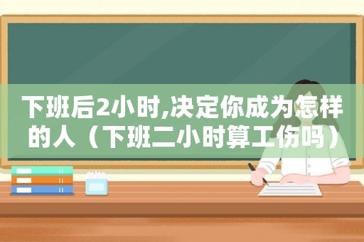下班后2小時(shí),決定你成為怎樣的人（下班二小時(shí)算工傷嗎）