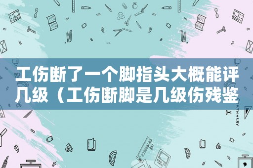 工傷斷了一個腳指頭大概能評幾級（工傷斷腳是幾級傷殘鑒定）