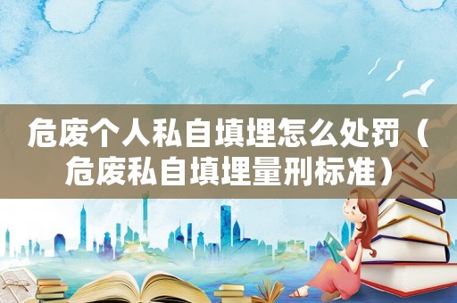 危廢個人私自填埋怎么處罰（危廢私自填埋量刑標準）
