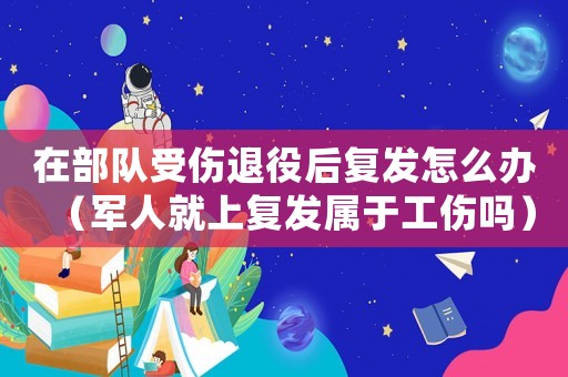 在部隊(duì)受傷退役后復(fù)發(fā)怎么辦（軍人就上復(fù)發(fā)屬于工傷嗎）