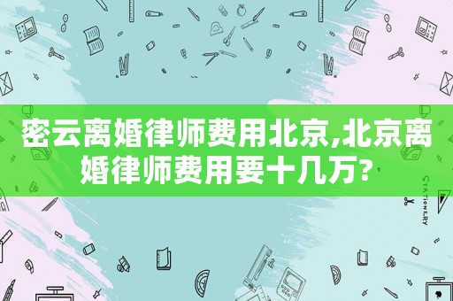 密云離婚律師費(fèi)用北京,北京離婚律師費(fèi)用要十幾萬(wàn)?