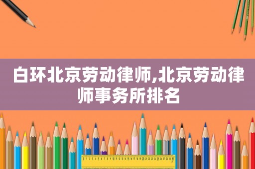 白環(huán)北京勞動(dòng)律師,北京勞動(dòng)律師事務(wù)所排名