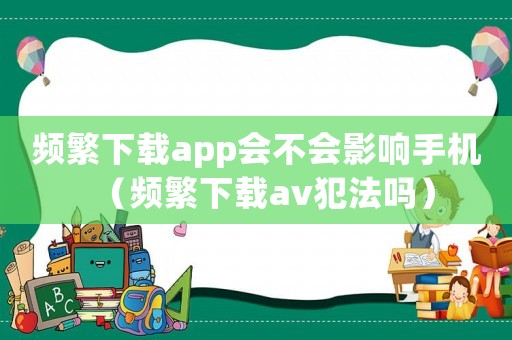頻繁下載app會不會影響手機（頻繁下載av犯法嗎）