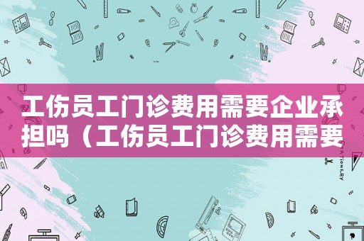 工傷員工門(mén)診費(fèi)用需要企業(yè)承擔(dān)嗎（工傷員工門(mén)診費(fèi)用需要企業(yè)承擔(dān)）