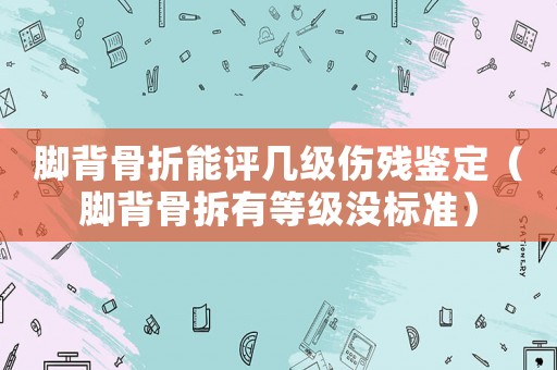 腳背骨折能評(píng)幾級(jí)傷殘鑒定（腳背骨拆有等級(jí)沒(méi)標(biāo)準(zhǔn)）