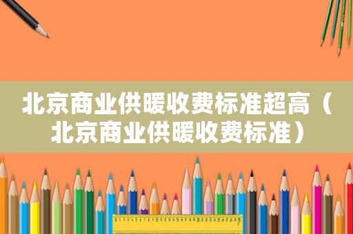北京商業(yè)供暖收費(fèi)標(biāo)準(zhǔn)超高（北京商業(yè)供暖收費(fèi)標(biāo)準(zhǔn)）