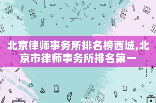 北京律師事務(wù)所排名榜西城,北京市律師事務(wù)所排名第一
