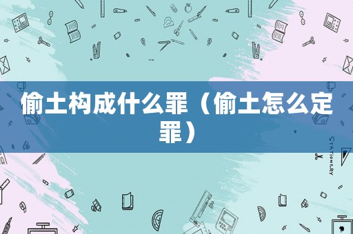 偷土構(gòu)成什么罪（偷土怎么定罪）