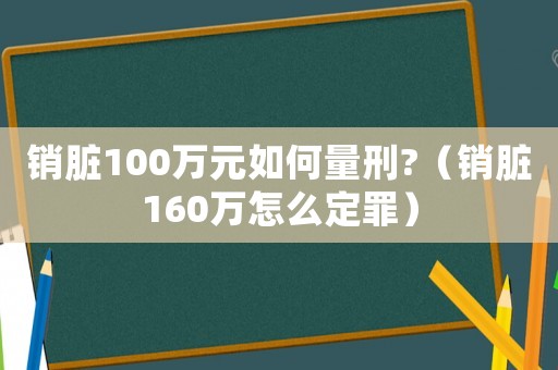 銷臟100萬元如何量刑?（銷臟160萬怎么定罪）