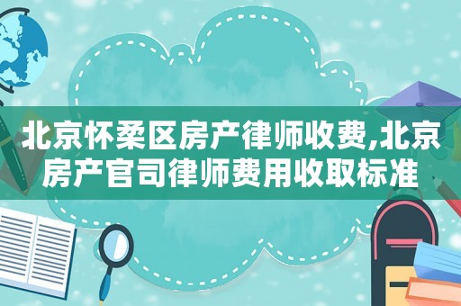 北京懷柔區(qū)房產(chǎn)律師收費(fèi),北京房產(chǎn)官司律師費(fèi)用收取標(biāo)準(zhǔn)