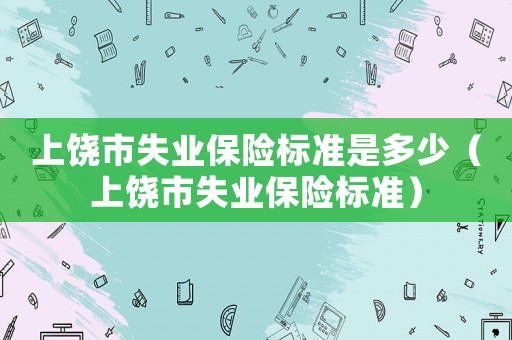 上饒市失業(yè)保險(xiǎn)標(biāo)準(zhǔn)是多少（上饒市失業(yè)保險(xiǎn)標(biāo)準(zhǔn)）