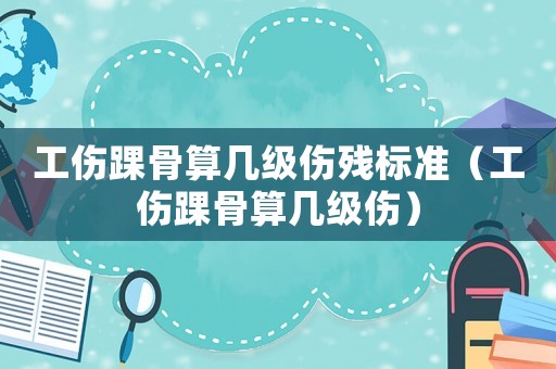 工傷踝骨算幾級傷殘標(biāo)準(zhǔn)（工傷踝骨算幾級傷）