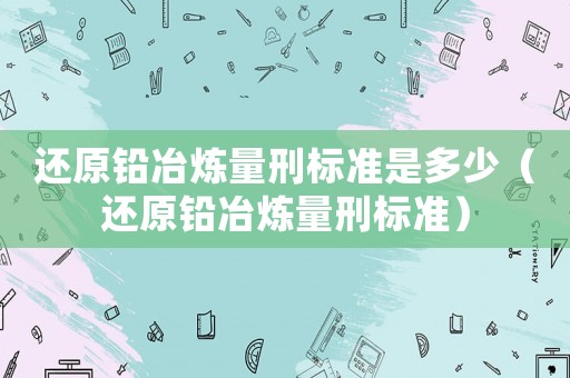 還原鉛冶煉量刑標(biāo)準(zhǔn)是多少（還原鉛冶煉量刑標(biāo)準(zhǔn)）