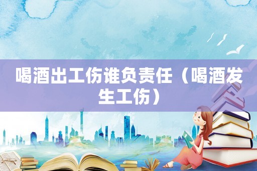 喝酒出工傷誰負(fù)責(zé)任（喝酒發(fā)生工傷）