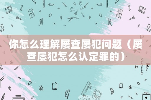 你怎么理解屢查屢犯問題（屢查屢犯怎么認定罪的）