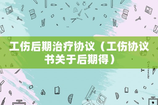 工傷后期治療協(xié)議（工傷協(xié)議書關(guān)于后期得）