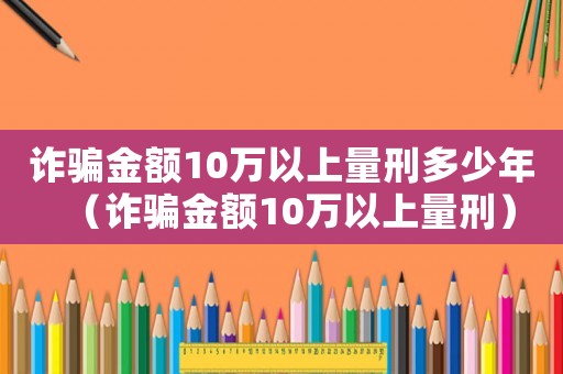 詐騙金額10萬以上量刑多少年（詐騙金額10萬以上量刑）