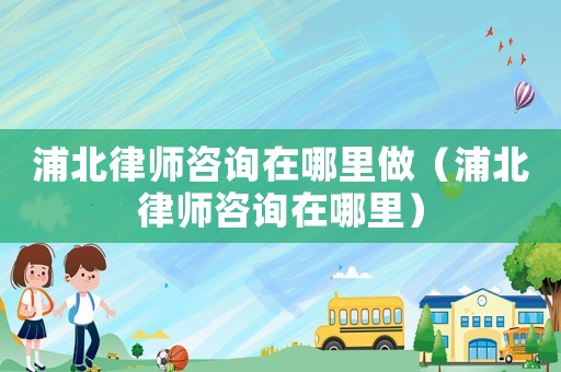 浦北律師咨詢在哪里做（浦北律師咨詢在哪里）