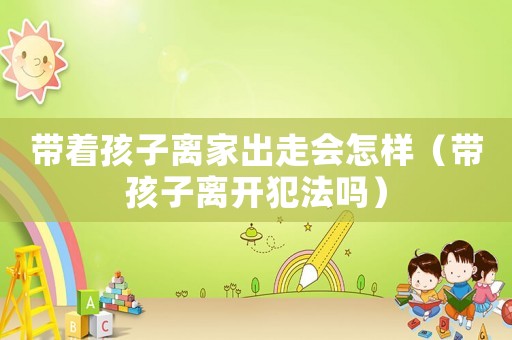 帶著孩子離家出走會(huì)怎樣（帶孩子離開(kāi)犯法嗎）