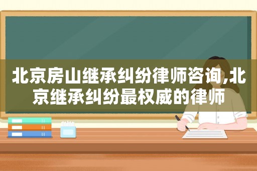 北京房山繼承糾紛律師咨詢,北京繼承糾紛最權威的律師