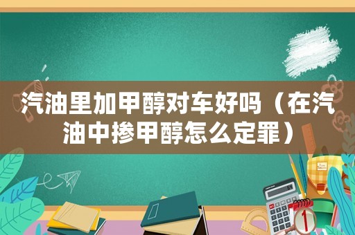 汽油里加甲醇對車好嗎（在汽油中摻甲醇怎么定罪）