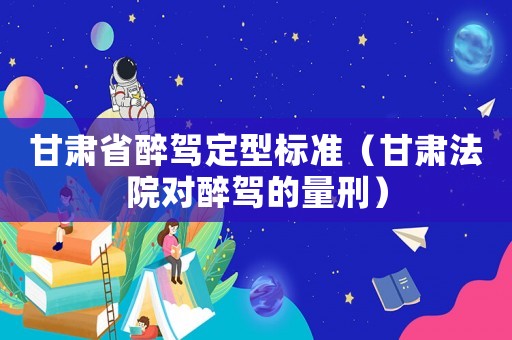 甘肅省醉駕定型標(biāo)準(zhǔn)（甘肅法院對(duì)醉駕的量刑）