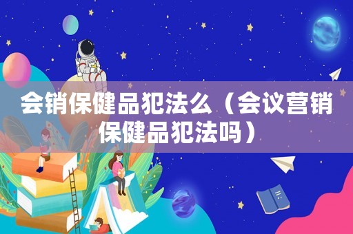 會(huì)銷保健品犯法么（會(huì)議營銷保健品犯法嗎）