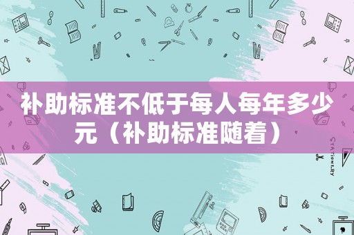 補助標(biāo)準(zhǔn)不低于每人每年多少元（補助標(biāo)準(zhǔn)隨著）
