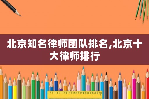 北京知名律師團(tuán)隊(duì)排名,北京十大律師排行