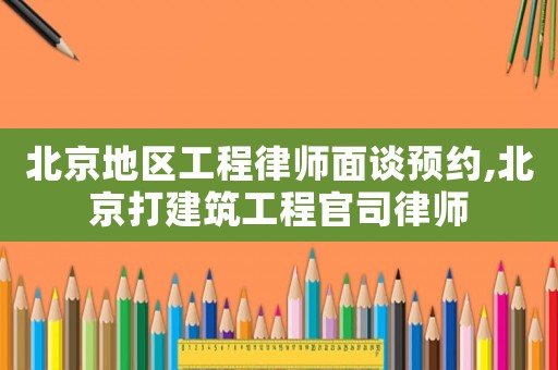 北京地區(qū)工程律師面談預(yù)約,北京打建筑工程官司律師