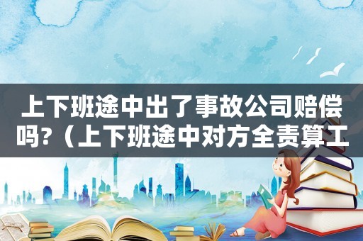 上下班途中出了事故公司賠償嗎?（上下班途中對(duì)方全責(zé)算工傷嗎）