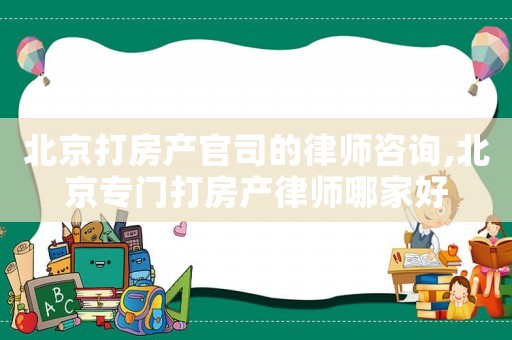 北京打房產(chǎn)官司的律師咨詢,北京專門打房產(chǎn)律師哪家好
