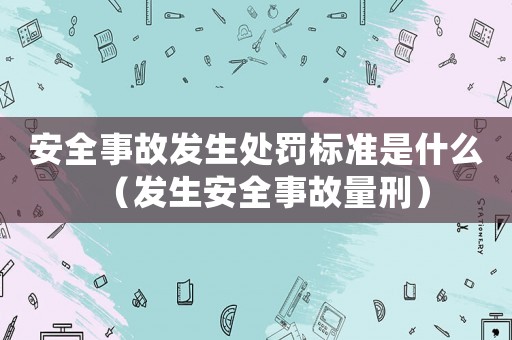 安全事故發(fā)生處罰標準是什么（發(fā)生安全事故量刑）