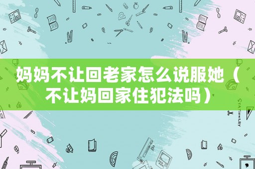 媽媽不讓回老家怎么說服她（不讓媽回家住犯法嗎）