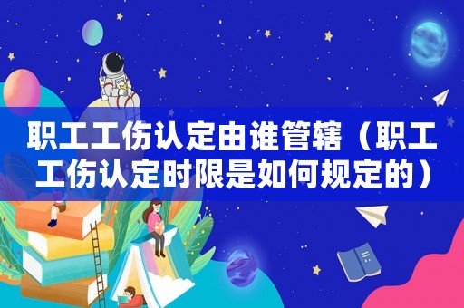 職工工傷認(rèn)定由誰管轄（職工工傷認(rèn)定時(shí)限是如何規(guī)定的）