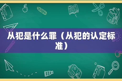 從犯是什么罪（從犯的認(rèn)定標(biāo)準(zhǔn)）