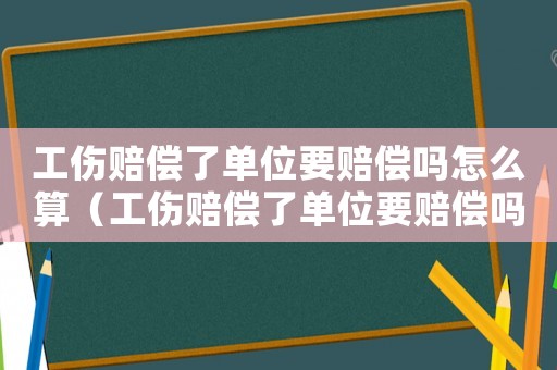 工傷賠償了單位要賠償嗎怎么算（工傷賠償了單位要賠償嗎）